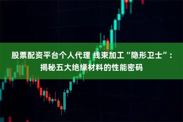 股票配资平台个人代理 线束加工“隐形卫士”：揭秘五大绝缘材料的性能密码