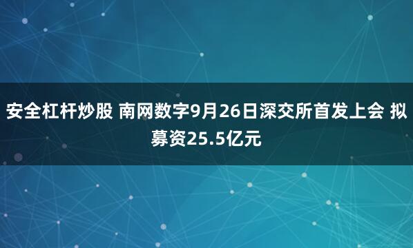 安全杠杆炒股 南网数字9月26日深交所首发上会 拟募资25.5亿元