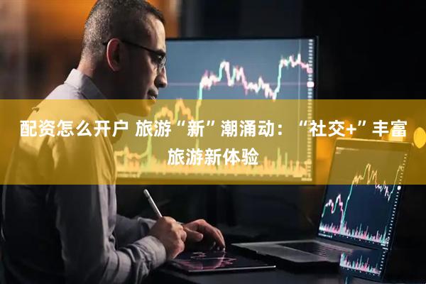 配资怎么开户 旅游“新”潮涌动：“社交+”丰富旅游新体验