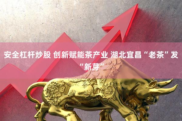 安全杠杆炒股 创新赋能茶产业 湖北宜昌“老茶”发“新芽”