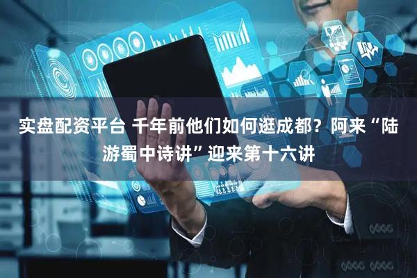 实盘配资平台 千年前他们如何逛成都？阿来“陆游蜀中诗讲”迎来第十六讲