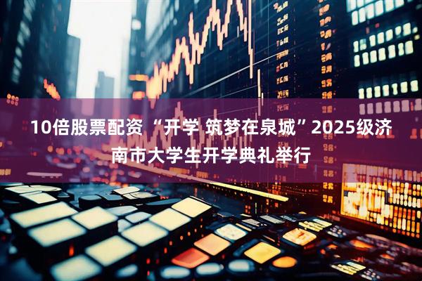 10倍股票配资 “开学 筑梦在泉城”2025级济南市大学生开学典礼举行