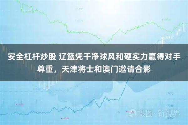 安全杠杆炒股 辽篮凭干净球风和硬实力赢得对手尊重，天津将士和澳门邀请合影