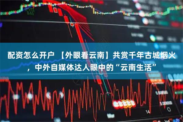 配资怎么开户 【外眼看云南】共赏千年古城烟火,中外自媒体达人眼中的“云南生活”