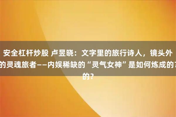 安全杠杆炒股 卢昱晓:文字里的旅行诗人,镜头外的灵魂旅者——内娱稀缺的“灵气女神”是如何炼成的?