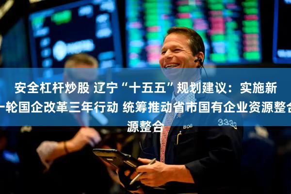 安全杠杆炒股 辽宁“十五五”规划建议：实施新一轮国企改革三年行动 统筹推动省市国有企业资源整合