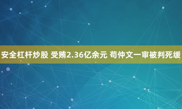安全杠杆炒股 受贿2.36亿余元 苟仲文一审被判死缓