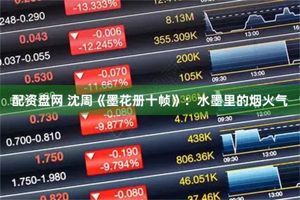 配资盘网 沈周《墨花册十帧》：水墨里的烟火气