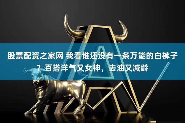 股票配资之家网 我看谁还没有一条万能的白裤子？百搭洋气又女神，去油又减龄