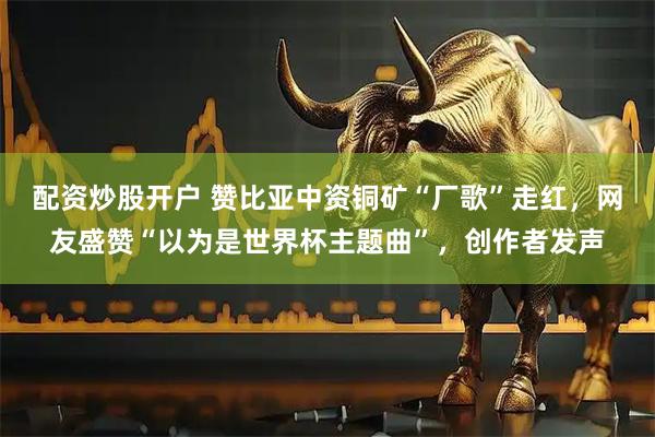 配资炒股开户 赞比亚中资铜矿“厂歌”走红，网友盛赞“以为是世界杯主题曲”，创作者发声