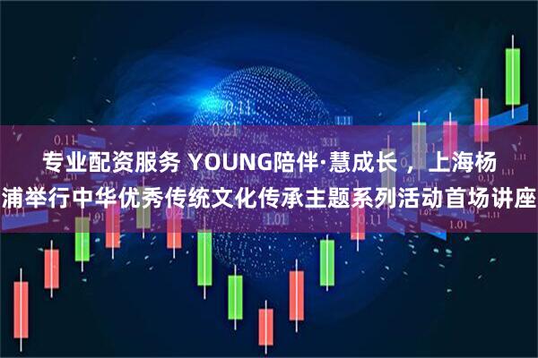专业配资服务 YOUNG陪伴·慧成长 ，上海杨浦举行中华优秀传统文化传承主题系列活动首场讲座