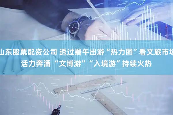 山东股票配资公司 透过端午出游“热力图”看文旅市场活力奔涌 “文博游”“入境游”持续火热