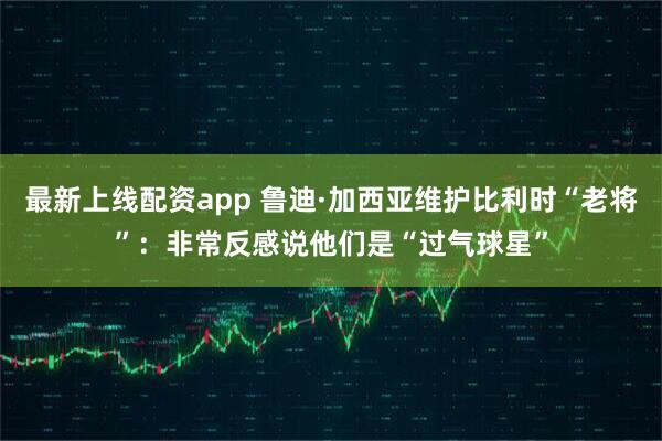 最新上线配资app 鲁迪·加西亚维护比利时“老将”：非常反感说他们是“过气球星”