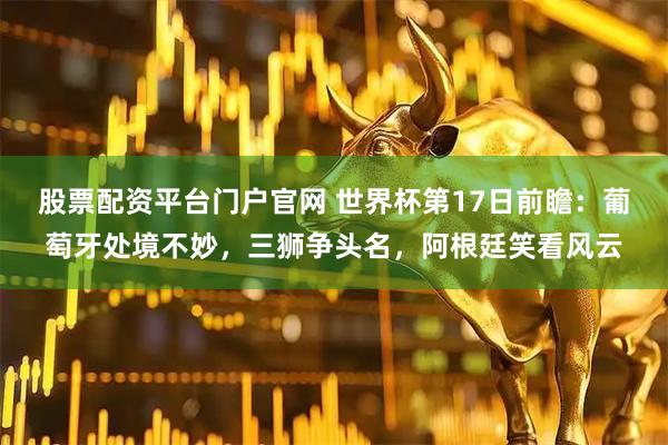 股票配资平台门户官网 世界杯第17日前瞻：葡萄牙处境不妙，三狮争头名，阿根廷笑看风云