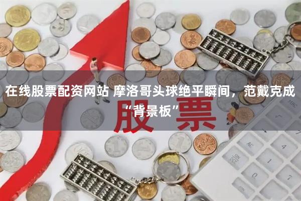 在线股票配资网站 摩洛哥头球绝平瞬间，范戴克成“背景板”