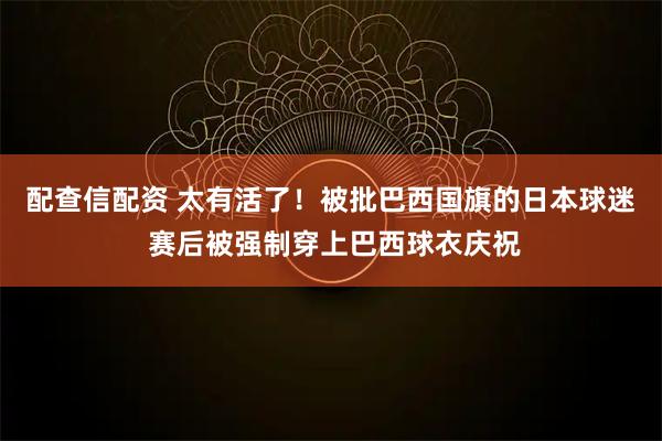 配查信配资 太有活了！被批巴西国旗的日本球迷 赛后被强制穿上巴西球衣庆祝