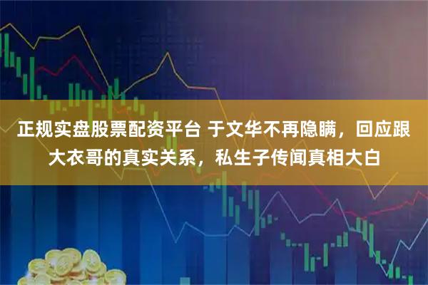 正规实盘股票配资平台 于文华不再隐瞒，回应跟大衣哥的真实关系，私生子传闻真相大白