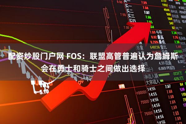 配资炒股门户网 FOS：联盟高管普遍认为詹姆斯会在勇士和骑士之间做出选择