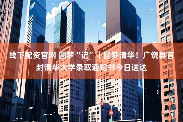 线下配资官网 圆梦“记”｜圆梦清华！广饶县首封清华大学录取通知书今日送达