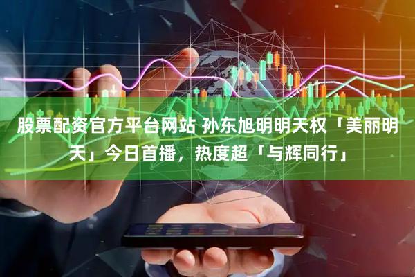 股票配资官方平台网站 孙东旭明明天权「美丽明天」今日首播，热度超「与辉同行」