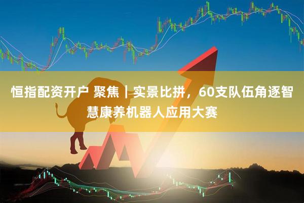 恒指配资开户 聚焦｜实景比拼，60支队伍角逐智慧康养机器人应用大赛