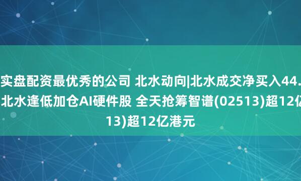 实盘配资最优秀的公司 北水动向|北水成交净买入44.71亿 北水逢低加仓AI硬件股 全天抢筹智谱(02513)超12亿港元