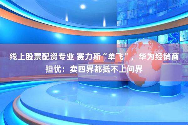 线上股票配资专业 赛力斯“单飞”，华为经销商担忧：卖四界都抵不上问界