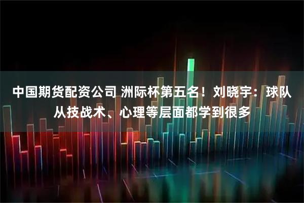 中国期货配资公司 洲际杯第五名！刘晓宇：球队从技战术、心理等层面都学到很多