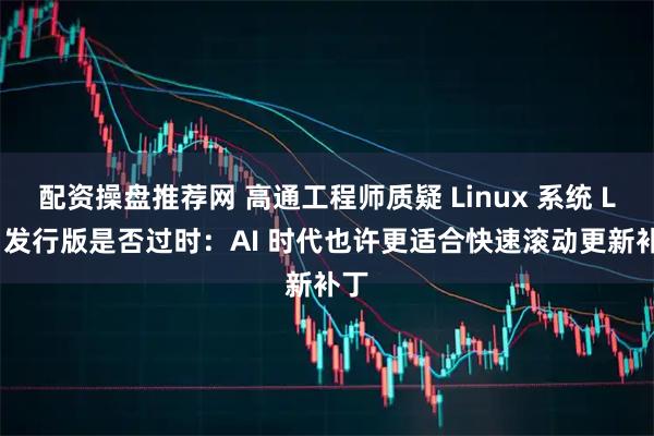 配资操盘推荐网 高通工程师质疑 Linux 系统 LTS 发行版是否过时:AI 时代也许更适合快速滚动更新补丁