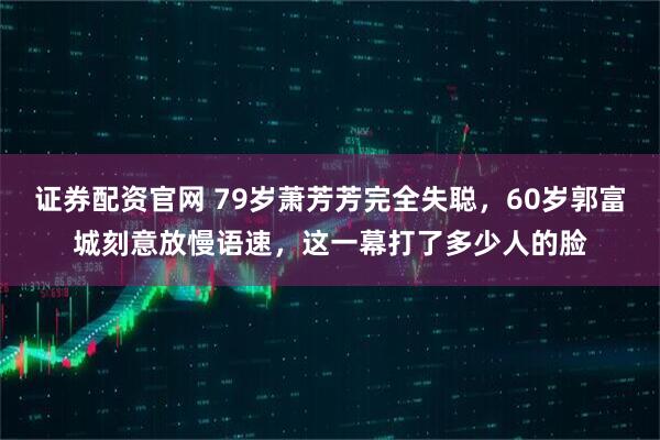 证券配资官网 79岁萧芳芳完全失聪，60岁郭富城刻意放慢语速，这一幕打了多少人的脸